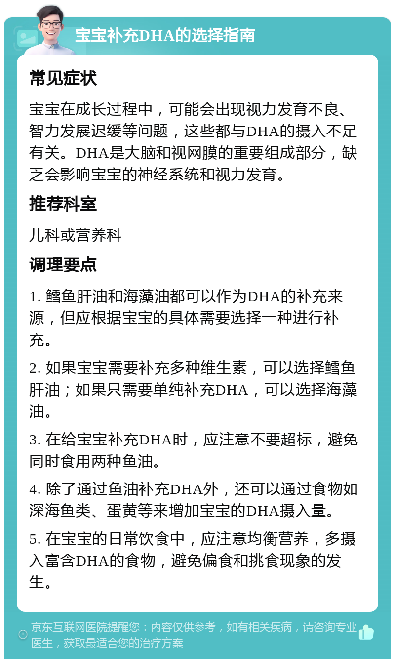 宝宝补充DHA的选择指南 常见症状 宝宝在成长过程中，可能会出现视力发育不良、智力发展迟缓等问题，这些都与DHA的摄入不足有关。DHA是大脑和视网膜的重要组成部分，缺乏会影响宝宝的神经系统和视力发育。 推荐科室 儿科或营养科 调理要点 1. 鳕鱼肝油和海藻油都可以作为DHA的补充来源，但应根据宝宝的具体需要选择一种进行补充。 2. 如果宝宝需要补充多种维生素，可以选择鳕鱼肝油；如果只需要单纯补充DHA，可以选择海藻油。 3. 在给宝宝补充DHA时，应注意不要超标，避免同时食用两种鱼油。 4. 除了通过鱼油补充DHA外，还可以通过食物如深海鱼类、蛋黄等来增加宝宝的DHA摄入量。 5. 在宝宝的日常饮食中，应注意均衡营养，多摄入富含DHA的食物，避免偏食和挑食现象的发生。