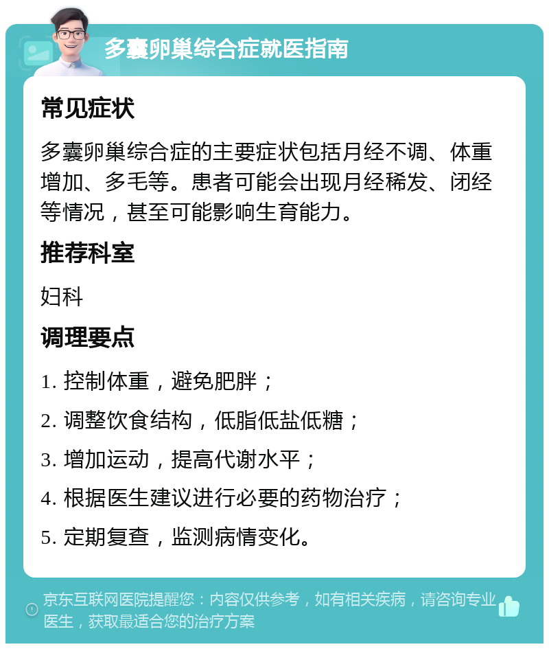 多囊卵巢综合症就医指南 常见症状 多囊卵巢综合症的主要症状包括月经不调、体重增加、多毛等。患者可能会出现月经稀发、闭经等情况，甚至可能影响生育能力。 推荐科室 妇科 调理要点 1. 控制体重，避免肥胖； 2. 调整饮食结构，低脂低盐低糖； 3. 增加运动，提高代谢水平； 4. 根据医生建议进行必要的药物治疗； 5. 定期复查，监测病情变化。