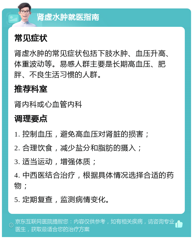 肾虚水肿就医指南 常见症状 肾虚水肿的常见症状包括下肢水肿、血压升高、体重波动等。易感人群主要是长期高血压、肥胖、不良生活习惯的人群。 推荐科室 肾内科或心血管内科 调理要点 1. 控制血压，避免高血压对肾脏的损害； 2. 合理饮食，减少盐分和脂肪的摄入； 3. 适当运动，增强体质； 4. 中西医结合治疗，根据具体情况选择合适的药物； 5. 定期复查，监测病情变化。