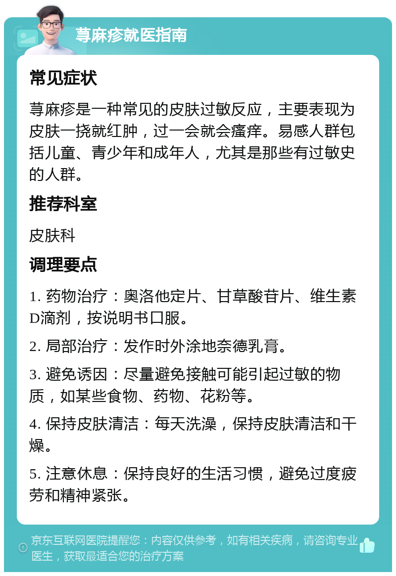 荨麻疹就医指南 常见症状 荨麻疹是一种常见的皮肤过敏反应，主要表现为皮肤一挠就红肿，过一会就会瘙痒。易感人群包括儿童、青少年和成年人，尤其是那些有过敏史的人群。 推荐科室 皮肤科 调理要点 1. 药物治疗：奥洛他定片、甘草酸苷片、维生素D滴剂，按说明书口服。 2. 局部治疗：发作时外涂地奈德乳膏。 3. 避免诱因：尽量避免接触可能引起过敏的物质，如某些食物、药物、花粉等。 4. 保持皮肤清洁：每天洗澡，保持皮肤清洁和干燥。 5. 注意休息：保持良好的生活习惯，避免过度疲劳和精神紧张。