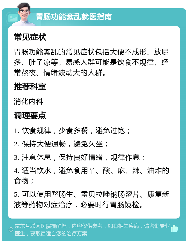 胃肠功能紊乱就医指南 常见症状 胃肠功能紊乱的常见症状包括大便不成形、放屁多、肚子凉等。易感人群可能是饮食不规律、经常熬夜、情绪波动大的人群。 推荐科室 消化内科 调理要点 1. 饮食规律，少食多餐，避免过饱； 2. 保持大便通畅，避免久坐； 3. 注意休息，保持良好情绪，规律作息； 4. 适当饮水，避免食用辛、酸、麻、辣、油炸的食物； 5. 可以使用整肠生、雷贝拉唑钠肠溶片、康复新液等药物对症治疗，必要时行胃肠镜检。