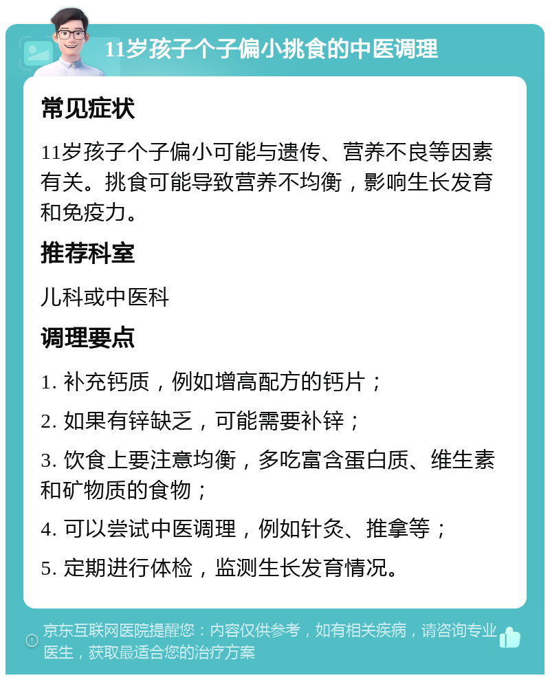 11岁孩子个子偏小挑食的中医调理 常见症状 11岁孩子个子偏小可能与遗传、营养不良等因素有关。挑食可能导致营养不均衡，影响生长发育和免疫力。 推荐科室 儿科或中医科 调理要点 1. 补充钙质，例如增高配方的钙片； 2. 如果有锌缺乏，可能需要补锌； 3. 饮食上要注意均衡，多吃富含蛋白质、维生素和矿物质的食物； 4. 可以尝试中医调理，例如针灸、推拿等； 5. 定期进行体检，监测生长发育情况。