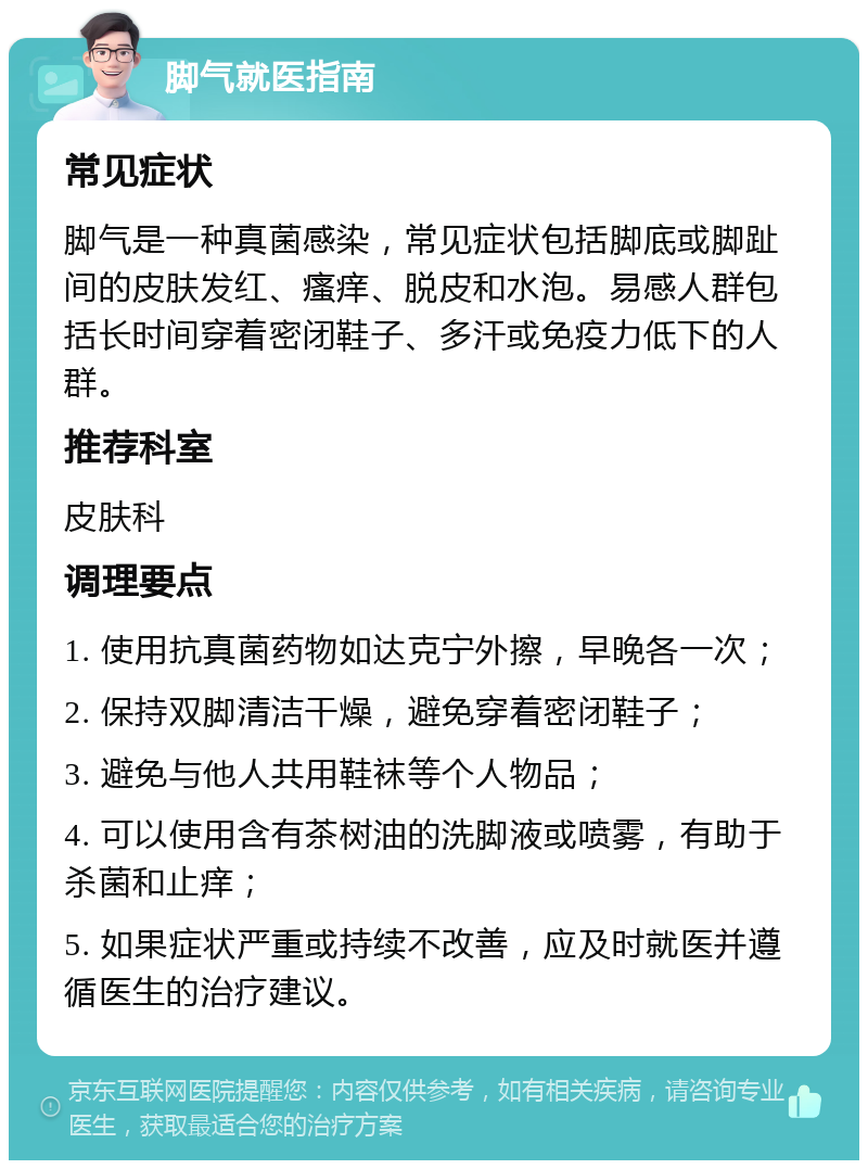 脚气就医指南 常见症状 脚气是一种真菌感染，常见症状包括脚底或脚趾间的皮肤发红、瘙痒、脱皮和水泡。易感人群包括长时间穿着密闭鞋子、多汗或免疫力低下的人群。 推荐科室 皮肤科 调理要点 1. 使用抗真菌药物如达克宁外擦，早晚各一次； 2. 保持双脚清洁干燥，避免穿着密闭鞋子； 3. 避免与他人共用鞋袜等个人物品； 4. 可以使用含有茶树油的洗脚液或喷雾，有助于杀菌和止痒； 5. 如果症状严重或持续不改善，应及时就医并遵循医生的治疗建议。