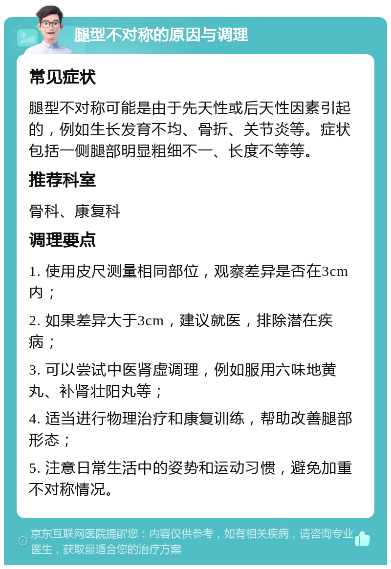 腿型不对称的原因与调理 常见症状 腿型不对称可能是由于先天性或后天性因素引起的，例如生长发育不均、骨折、关节炎等。症状包括一侧腿部明显粗细不一、长度不等等。 推荐科室 骨科、康复科 调理要点 1. 使用皮尺测量相同部位，观察差异是否在3cm内； 2. 如果差异大于3cm，建议就医，排除潜在疾病； 3. 可以尝试中医肾虚调理，例如服用六味地黄丸、补肾壮阳丸等； 4. 适当进行物理治疗和康复训练，帮助改善腿部形态； 5. 注意日常生活中的姿势和运动习惯，避免加重不对称情况。