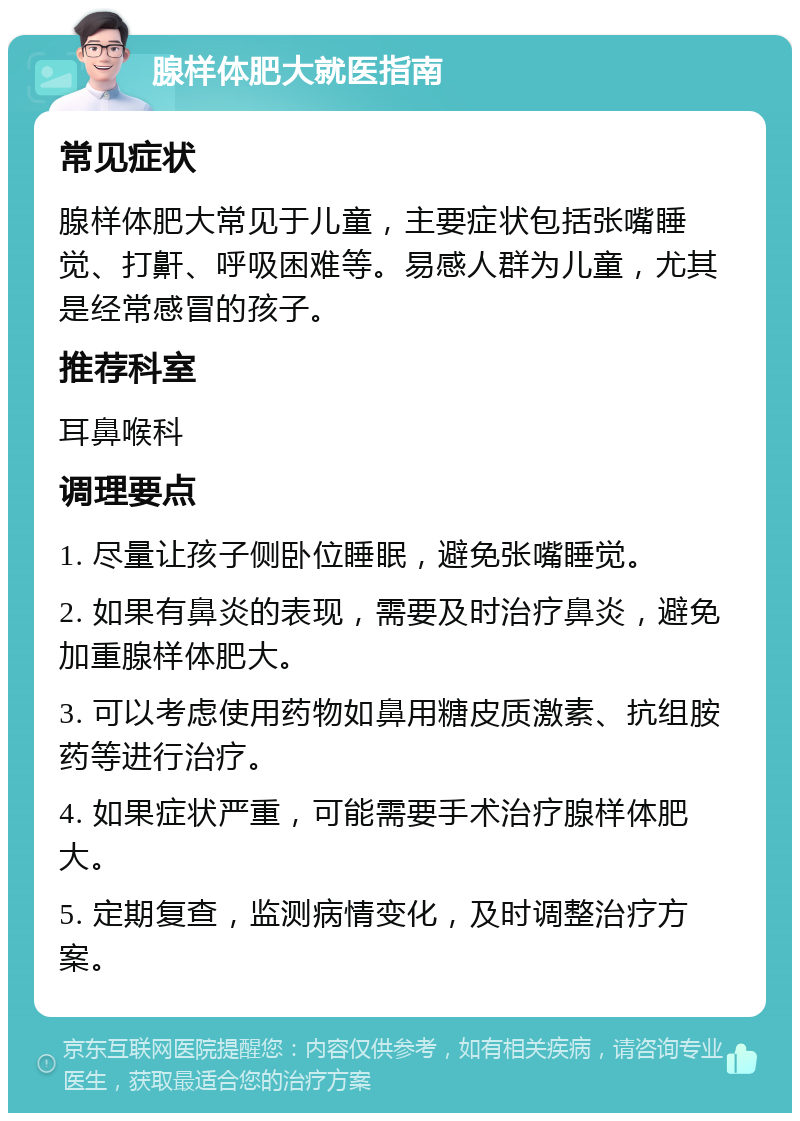 腺样体肥大就医指南 常见症状 腺样体肥大常见于儿童，主要症状包括张嘴睡觉、打鼾、呼吸困难等。易感人群为儿童，尤其是经常感冒的孩子。 推荐科室 耳鼻喉科 调理要点 1. 尽量让孩子侧卧位睡眠，避免张嘴睡觉。 2. 如果有鼻炎的表现，需要及时治疗鼻炎，避免加重腺样体肥大。 3. 可以考虑使用药物如鼻用糖皮质激素、抗组胺药等进行治疗。 4. 如果症状严重，可能需要手术治疗腺样体肥大。 5. 定期复查，监测病情变化，及时调整治疗方案。