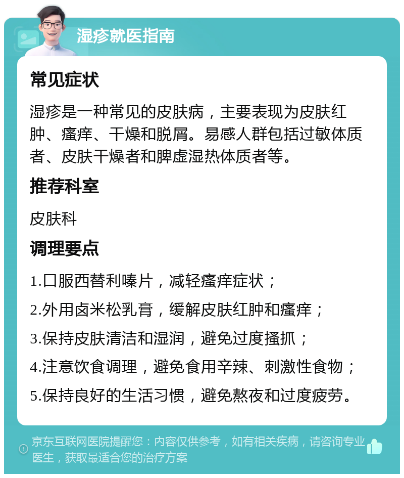 湿疹就医指南 常见症状 湿疹是一种常见的皮肤病，主要表现为皮肤红肿、瘙痒、干燥和脱屑。易感人群包括过敏体质者、皮肤干燥者和脾虚湿热体质者等。 推荐科室 皮肤科 调理要点 1.口服西替利嗪片，减轻瘙痒症状； 2.外用卤米松乳膏，缓解皮肤红肿和瘙痒； 3.保持皮肤清洁和湿润，避免过度搔抓； 4.注意饮食调理，避免食用辛辣、刺激性食物； 5.保持良好的生活习惯，避免熬夜和过度疲劳。