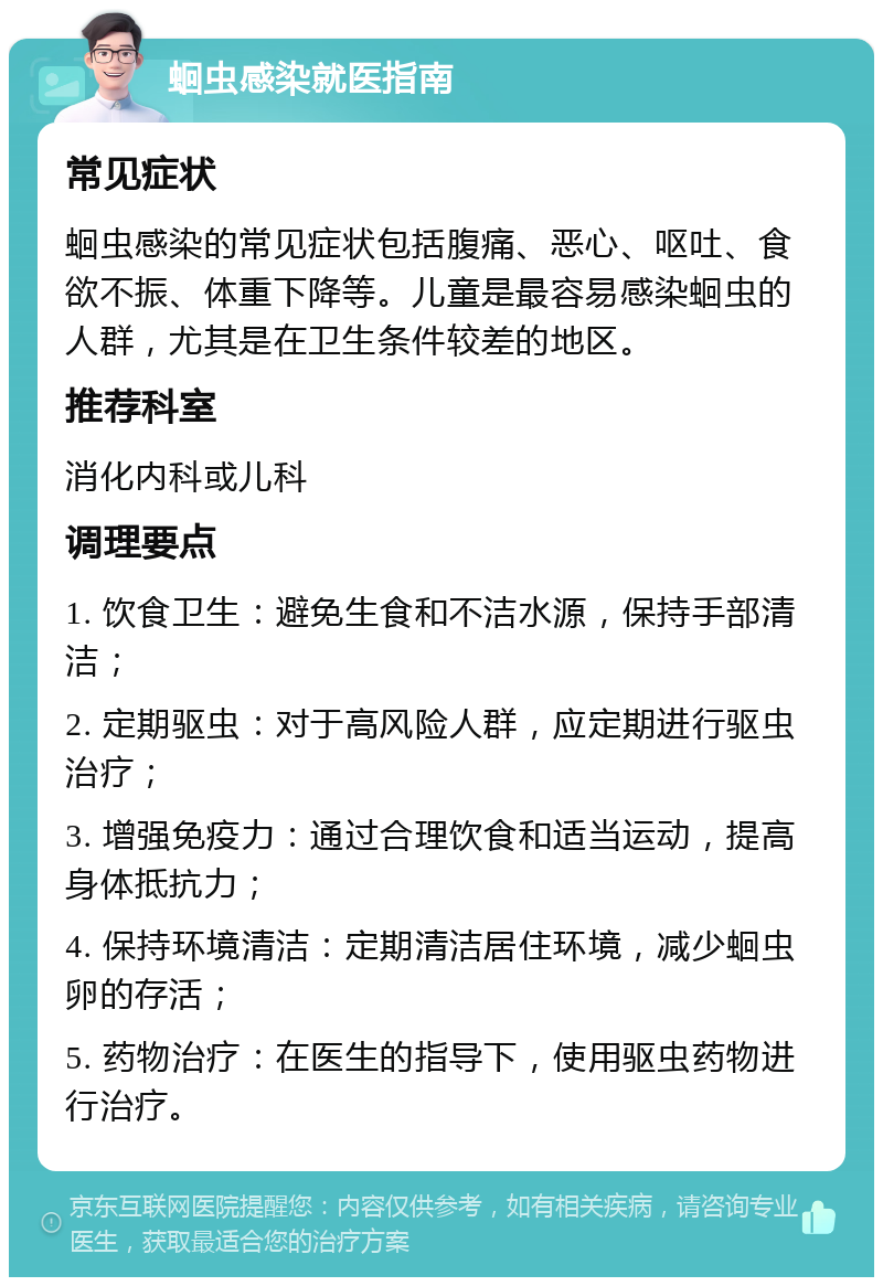 蛔虫感染就医指南 常见症状 蛔虫感染的常见症状包括腹痛、恶心、呕吐、食欲不振、体重下降等。儿童是最容易感染蛔虫的人群，尤其是在卫生条件较差的地区。 推荐科室 消化内科或儿科 调理要点 1. 饮食卫生：避免生食和不洁水源，保持手部清洁； 2. 定期驱虫：对于高风险人群，应定期进行驱虫治疗； 3. 增强免疫力：通过合理饮食和适当运动，提高身体抵抗力； 4. 保持环境清洁：定期清洁居住环境，减少蛔虫卵的存活； 5. 药物治疗：在医生的指导下，使用驱虫药物进行治疗。