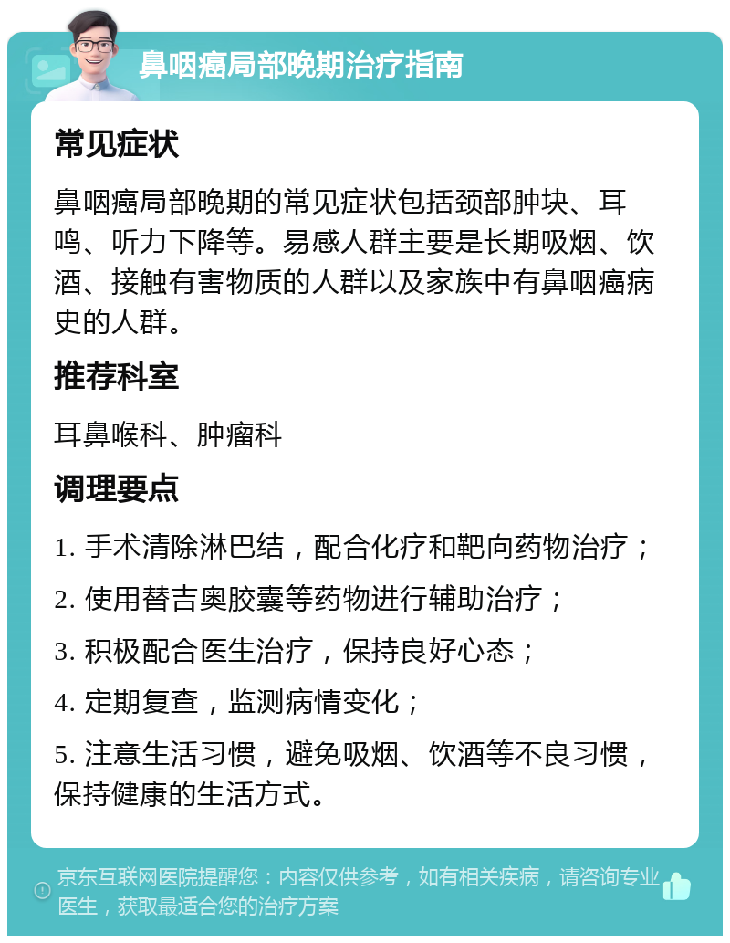 鼻咽癌局部晚期治疗指南 常见症状 鼻咽癌局部晚期的常见症状包括颈部肿块、耳鸣、听力下降等。易感人群主要是长期吸烟、饮酒、接触有害物质的人群以及家族中有鼻咽癌病史的人群。 推荐科室 耳鼻喉科、肿瘤科 调理要点 1. 手术清除淋巴结，配合化疗和靶向药物治疗； 2. 使用替吉奥胶囊等药物进行辅助治疗； 3. 积极配合医生治疗，保持良好心态； 4. 定期复查，监测病情变化； 5. 注意生活习惯，避免吸烟、饮酒等不良习惯，保持健康的生活方式。