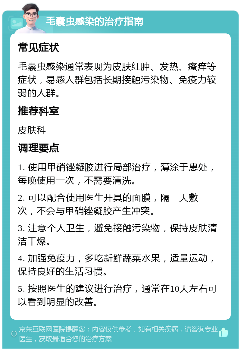 毛囊虫感染的治疗指南 常见症状 毛囊虫感染通常表现为皮肤红肿、发热、瘙痒等症状，易感人群包括长期接触污染物、免疫力较弱的人群。 推荐科室 皮肤科 调理要点 1. 使用甲硝锉凝胶进行局部治疗，薄涂于患处，每晚使用一次，不需要清洗。 2. 可以配合使用医生开具的面膜，隔一天敷一次，不会与甲硝锉凝胶产生冲突。 3. 注意个人卫生，避免接触污染物，保持皮肤清洁干燥。 4. 加强免疫力，多吃新鲜蔬菜水果，适量运动，保持良好的生活习惯。 5. 按照医生的建议进行治疗，通常在10天左右可以看到明显的改善。