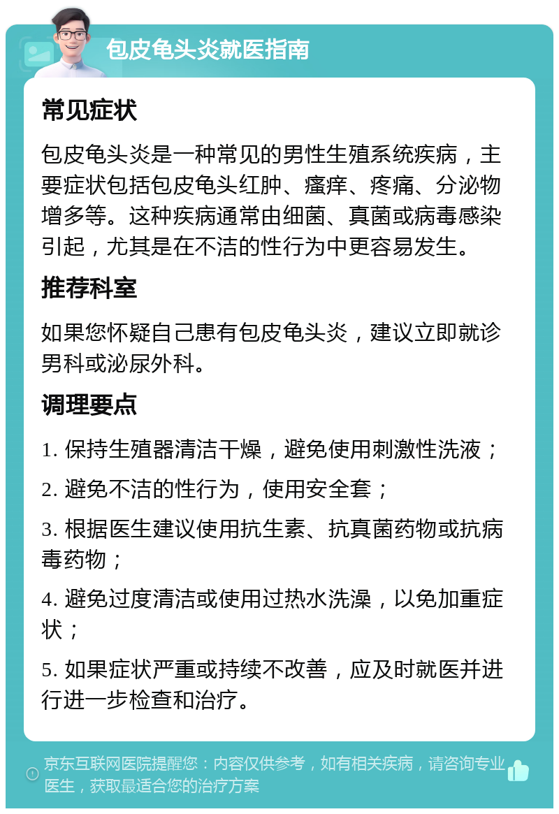 包皮龟头炎就医指南 常见症状 包皮龟头炎是一种常见的男性生殖系统疾病，主要症状包括包皮龟头红肿、瘙痒、疼痛、分泌物增多等。这种疾病通常由细菌、真菌或病毒感染引起，尤其是在不洁的性行为中更容易发生。 推荐科室 如果您怀疑自己患有包皮龟头炎，建议立即就诊男科或泌尿外科。 调理要点 1. 保持生殖器清洁干燥，避免使用刺激性洗液； 2. 避免不洁的性行为，使用安全套； 3. 根据医生建议使用抗生素、抗真菌药物或抗病毒药物； 4. 避免过度清洁或使用过热水洗澡，以免加重症状； 5. 如果症状严重或持续不改善，应及时就医并进行进一步检查和治疗。