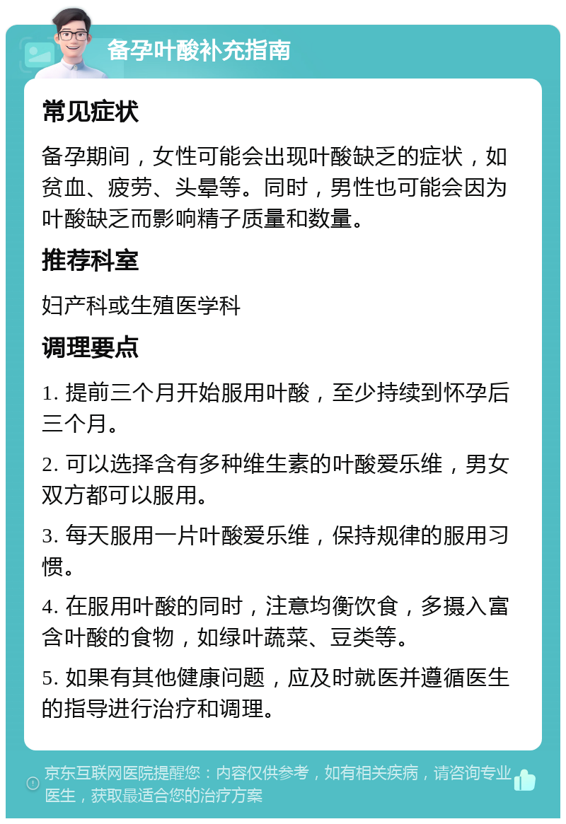 备孕叶酸补充指南 常见症状 备孕期间，女性可能会出现叶酸缺乏的症状，如贫血、疲劳、头晕等。同时，男性也可能会因为叶酸缺乏而影响精子质量和数量。 推荐科室 妇产科或生殖医学科 调理要点 1. 提前三个月开始服用叶酸，至少持续到怀孕后三个月。 2. 可以选择含有多种维生素的叶酸爱乐维，男女双方都可以服用。 3. 每天服用一片叶酸爱乐维，保持规律的服用习惯。 4. 在服用叶酸的同时，注意均衡饮食，多摄入富含叶酸的食物，如绿叶蔬菜、豆类等。 5. 如果有其他健康问题，应及时就医并遵循医生的指导进行治疗和调理。