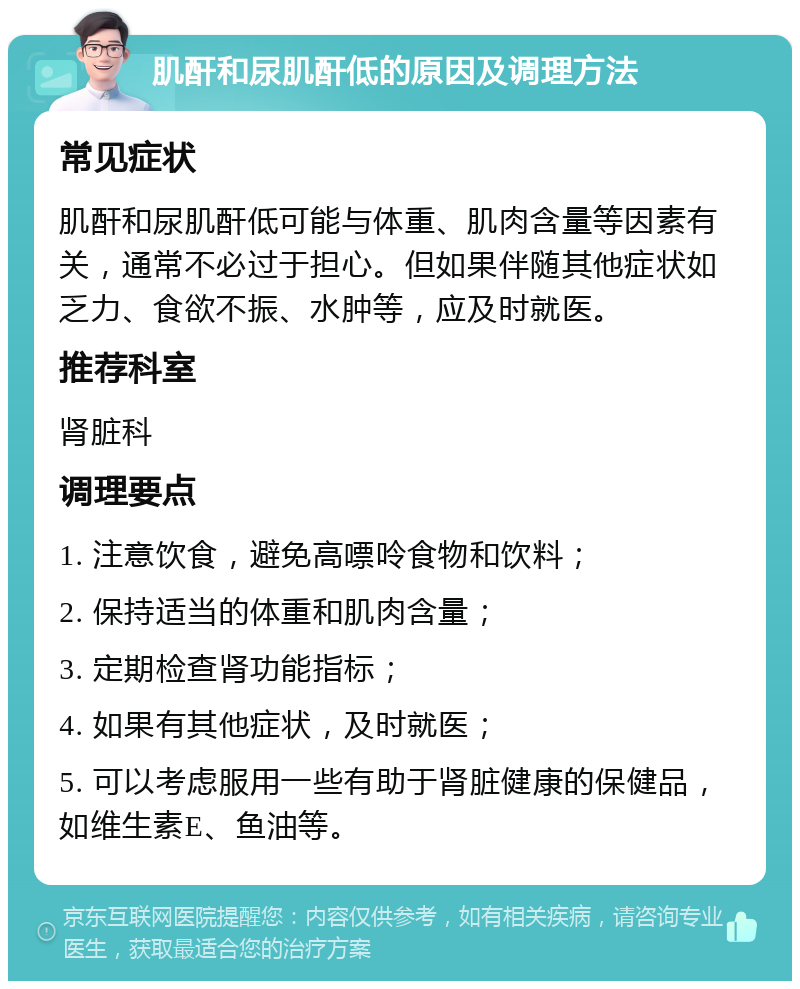 肌酐和尿肌酐低的原因及调理方法 常见症状 肌酐和尿肌酐低可能与体重、肌肉含量等因素有关，通常不必过于担心。但如果伴随其他症状如乏力、食欲不振、水肿等，应及时就医。 推荐科室 肾脏科 调理要点 1. 注意饮食，避免高嘌呤食物和饮料； 2. 保持适当的体重和肌肉含量； 3. 定期检查肾功能指标； 4. 如果有其他症状，及时就医； 5. 可以考虑服用一些有助于肾脏健康的保健品，如维生素E、鱼油等。