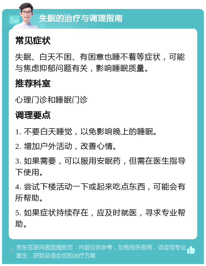 失眠的治疗与调理指南 常见症状 失眠、白天不困、有困意也睡不着等症状，可能与焦虑抑郁问题有关，影响睡眠质量。 推荐科室 心理门诊和睡眠门诊 调理要点 1. 不要白天睡觉，以免影响晚上的睡眠。 2. 增加户外活动，改善心情。 3. 如果需要，可以服用安眠药，但需在医生指导下使用。 4. 尝试下楼活动一下或起来吃点东西，可能会有所帮助。 5. 如果症状持续存在，应及时就医，寻求专业帮助。