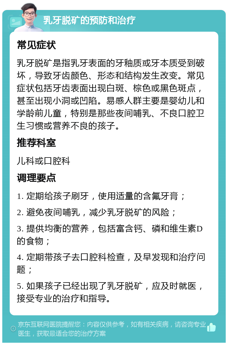 乳牙脱矿的预防和治疗 常见症状 乳牙脱矿是指乳牙表面的牙釉质或牙本质受到破坏，导致牙齿颜色、形态和结构发生改变。常见症状包括牙齿表面出现白斑、棕色或黑色斑点，甚至出现小洞或凹陷。易感人群主要是婴幼儿和学龄前儿童，特别是那些夜间哺乳、不良口腔卫生习惯或营养不良的孩子。 推荐科室 儿科或口腔科 调理要点 1. 定期给孩子刷牙，使用适量的含氟牙膏； 2. 避免夜间哺乳，减少乳牙脱矿的风险； 3. 提供均衡的营养，包括富含钙、磷和维生素D的食物； 4. 定期带孩子去口腔科检查，及早发现和治疗问题； 5. 如果孩子已经出现了乳牙脱矿，应及时就医，接受专业的治疗和指导。