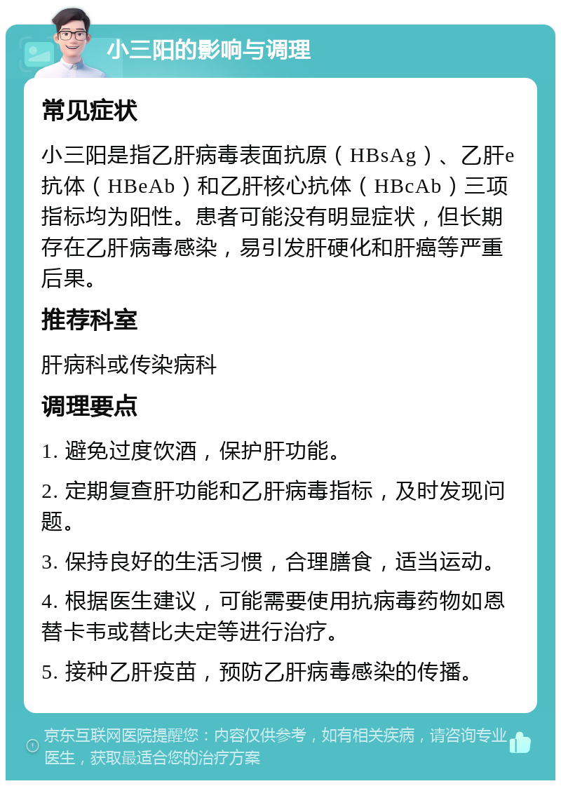 小三阳的影响与调理 常见症状 小三阳是指乙肝病毒表面抗原（HBsAg）、乙肝e抗体（HBeAb）和乙肝核心抗体（HBcAb）三项指标均为阳性。患者可能没有明显症状，但长期存在乙肝病毒感染，易引发肝硬化和肝癌等严重后果。 推荐科室 肝病科或传染病科 调理要点 1. 避免过度饮酒，保护肝功能。 2. 定期复查肝功能和乙肝病毒指标，及时发现问题。 3. 保持良好的生活习惯，合理膳食，适当运动。 4. 根据医生建议，可能需要使用抗病毒药物如恩替卡韦或替比夫定等进行治疗。 5. 接种乙肝疫苗，预防乙肝病毒感染的传播。