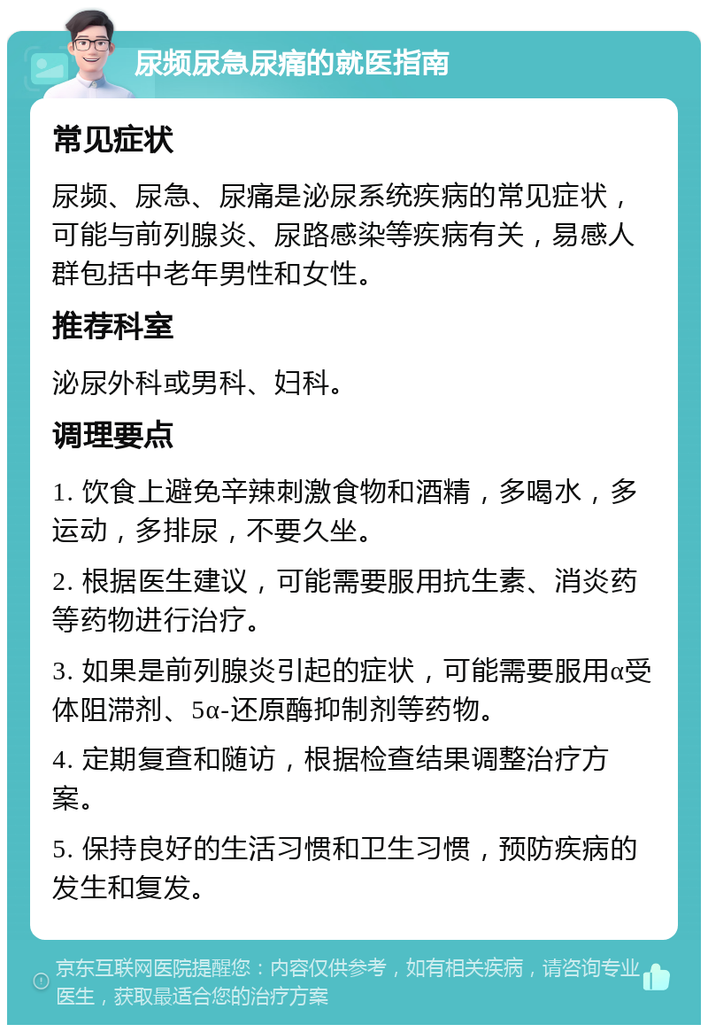 尿频尿急尿痛的就医指南 常见症状 尿频、尿急、尿痛是泌尿系统疾病的常见症状，可能与前列腺炎、尿路感染等疾病有关，易感人群包括中老年男性和女性。 推荐科室 泌尿外科或男科、妇科。 调理要点 1. 饮食上避免辛辣刺激食物和酒精，多喝水，多运动，多排尿，不要久坐。 2. 根据医生建议，可能需要服用抗生素、消炎药等药物进行治疗。 3. 如果是前列腺炎引起的症状，可能需要服用α受体阻滞剂、5α-还原酶抑制剂等药物。 4. 定期复查和随访，根据检查结果调整治疗方案。 5. 保持良好的生活习惯和卫生习惯，预防疾病的发生和复发。