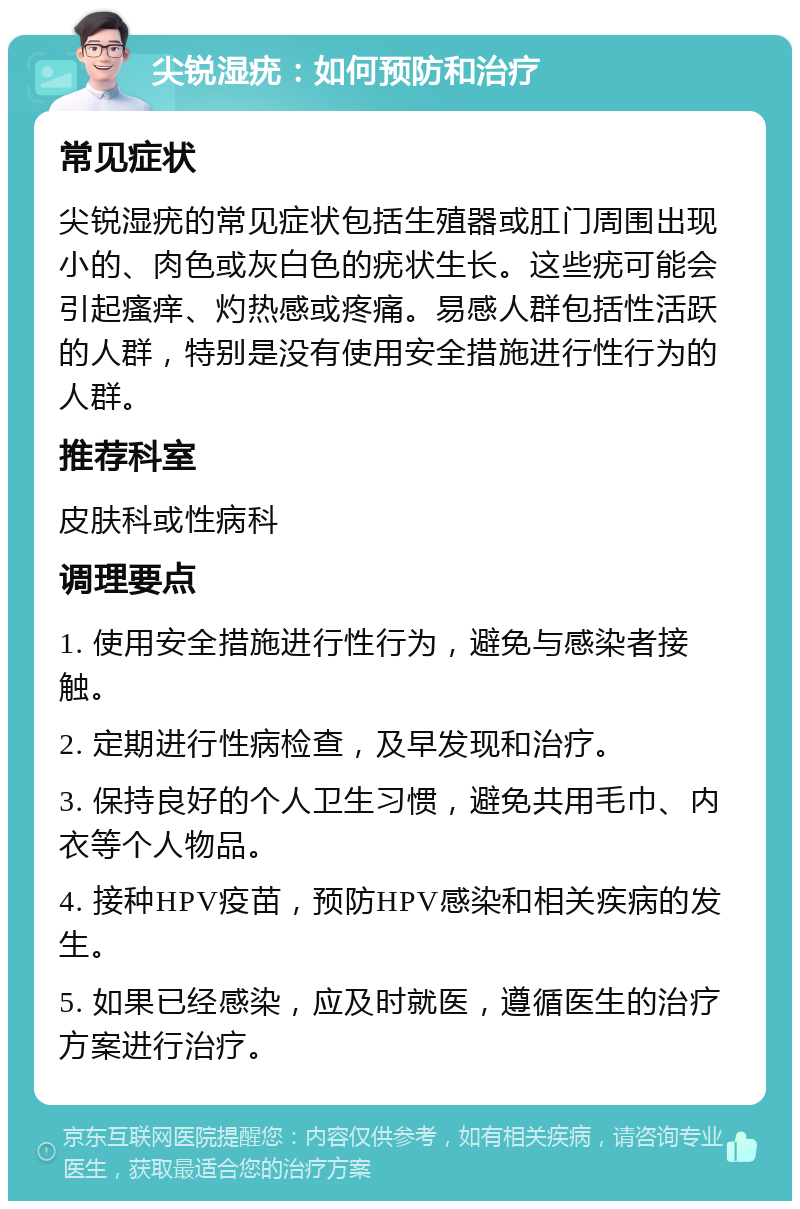 尖锐湿疣：如何预防和治疗 常见症状 尖锐湿疣的常见症状包括生殖器或肛门周围出现小的、肉色或灰白色的疣状生长。这些疣可能会引起瘙痒、灼热感或疼痛。易感人群包括性活跃的人群，特别是没有使用安全措施进行性行为的人群。 推荐科室 皮肤科或性病科 调理要点 1. 使用安全措施进行性行为，避免与感染者接触。 2. 定期进行性病检查，及早发现和治疗。 3. 保持良好的个人卫生习惯，避免共用毛巾、内衣等个人物品。 4. 接种HPV疫苗，预防HPV感染和相关疾病的发生。 5. 如果已经感染，应及时就医，遵循医生的治疗方案进行治疗。