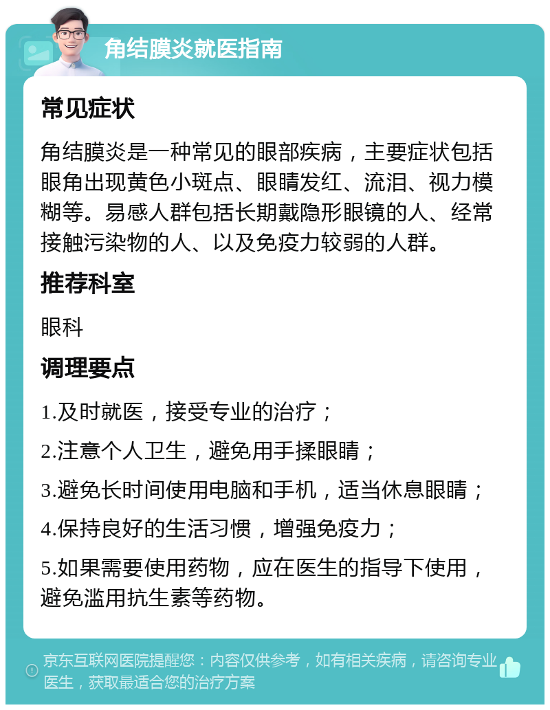 角结膜炎就医指南 常见症状 角结膜炎是一种常见的眼部疾病，主要症状包括眼角出现黄色小斑点、眼睛发红、流泪、视力模糊等。易感人群包括长期戴隐形眼镜的人、经常接触污染物的人、以及免疫力较弱的人群。 推荐科室 眼科 调理要点 1.及时就医，接受专业的治疗； 2.注意个人卫生，避免用手揉眼睛； 3.避免长时间使用电脑和手机，适当休息眼睛； 4.保持良好的生活习惯，增强免疫力； 5.如果需要使用药物，应在医生的指导下使用，避免滥用抗生素等药物。