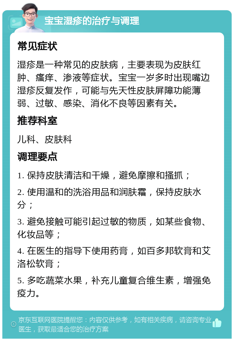 宝宝湿疹的治疗与调理 常见症状 湿疹是一种常见的皮肤病，主要表现为皮肤红肿、瘙痒、渗液等症状。宝宝一岁多时出现嘴边湿疹反复发作，可能与先天性皮肤屏障功能薄弱、过敏、感染、消化不良等因素有关。 推荐科室 儿科、皮肤科 调理要点 1. 保持皮肤清洁和干燥，避免摩擦和搔抓； 2. 使用温和的洗浴用品和润肤霜，保持皮肤水分； 3. 避免接触可能引起过敏的物质，如某些食物、化妆品等； 4. 在医生的指导下使用药膏，如百多邦软膏和艾洛松软膏； 5. 多吃蔬菜水果，补充儿童复合维生素，增强免疫力。