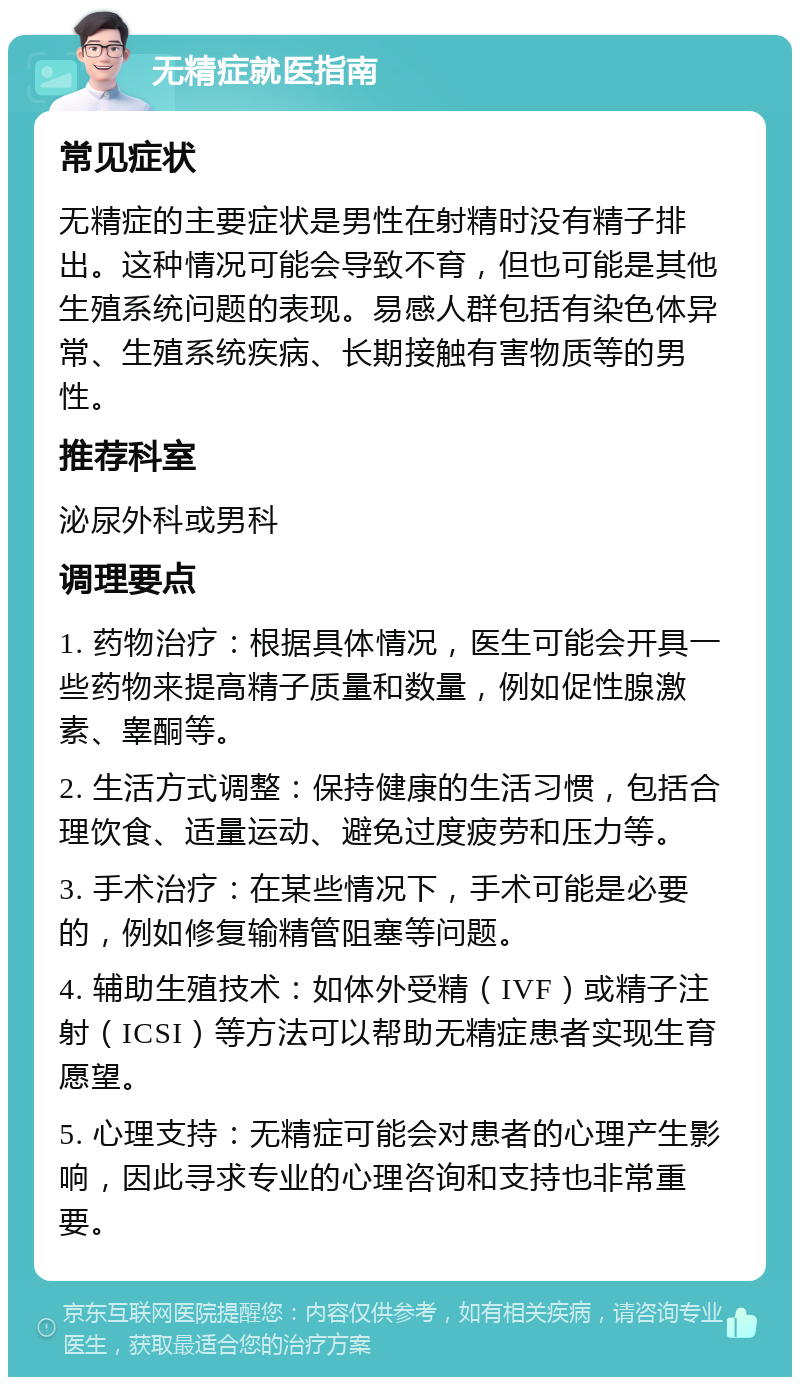 无精症就医指南 常见症状 无精症的主要症状是男性在射精时没有精子排出。这种情况可能会导致不育，但也可能是其他生殖系统问题的表现。易感人群包括有染色体异常、生殖系统疾病、长期接触有害物质等的男性。 推荐科室 泌尿外科或男科 调理要点 1. 药物治疗：根据具体情况，医生可能会开具一些药物来提高精子质量和数量，例如促性腺激素、睾酮等。 2. 生活方式调整：保持健康的生活习惯，包括合理饮食、适量运动、避免过度疲劳和压力等。 3. 手术治疗：在某些情况下，手术可能是必要的，例如修复输精管阻塞等问题。 4. 辅助生殖技术：如体外受精（IVF）或精子注射（ICSI）等方法可以帮助无精症患者实现生育愿望。 5. 心理支持：无精症可能会对患者的心理产生影响，因此寻求专业的心理咨询和支持也非常重要。