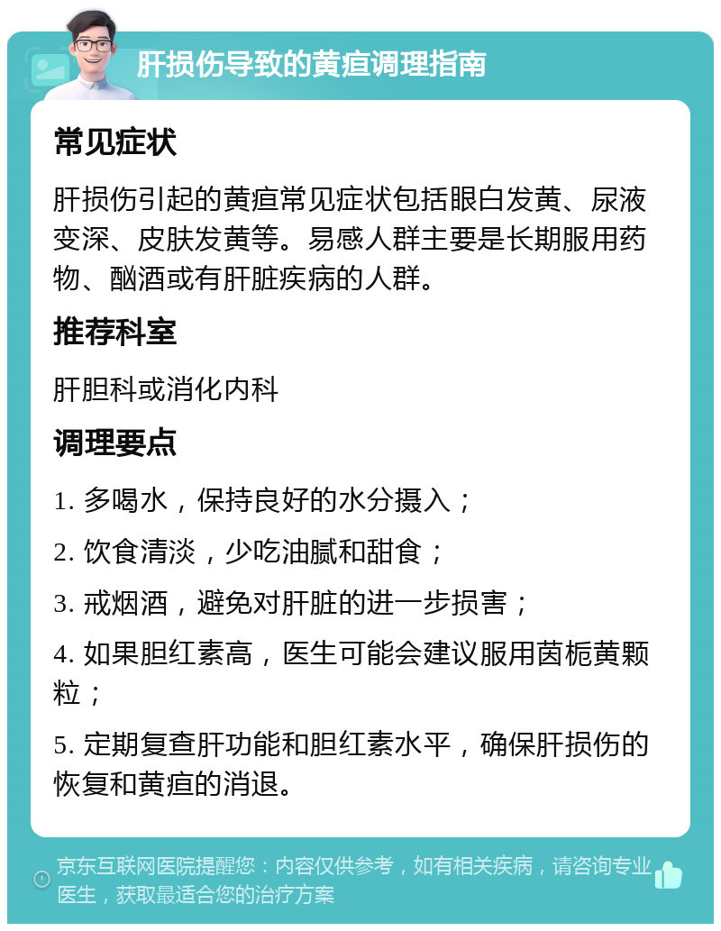 肝损伤导致的黄疸调理指南 常见症状 肝损伤引起的黄疸常见症状包括眼白发黄、尿液变深、皮肤发黄等。易感人群主要是长期服用药物、酗酒或有肝脏疾病的人群。 推荐科室 肝胆科或消化内科 调理要点 1. 多喝水，保持良好的水分摄入； 2. 饮食清淡，少吃油腻和甜食； 3. 戒烟酒，避免对肝脏的进一步损害； 4. 如果胆红素高，医生可能会建议服用茵栀黄颗粒； 5. 定期复查肝功能和胆红素水平，确保肝损伤的恢复和黄疸的消退。