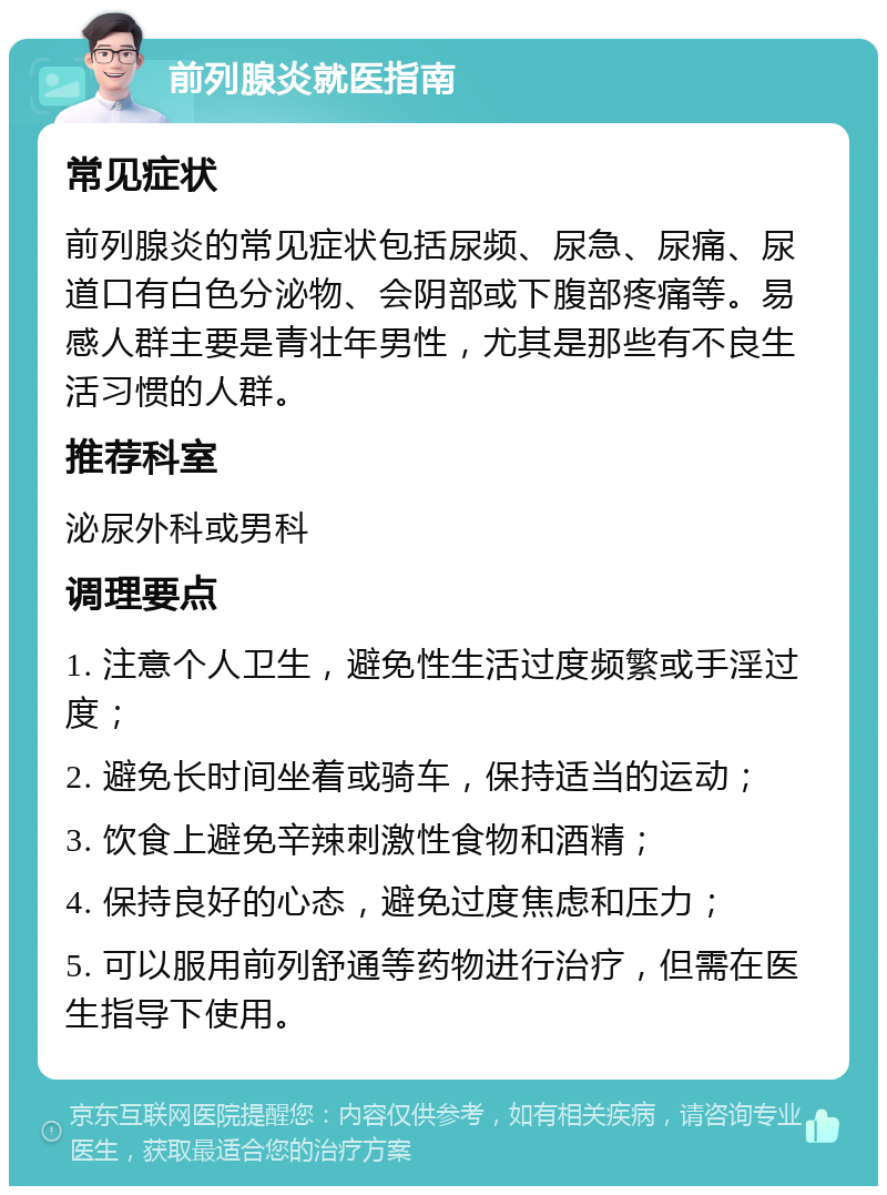 前列腺炎就医指南 常见症状 前列腺炎的常见症状包括尿频、尿急、尿痛、尿道口有白色分泌物、会阴部或下腹部疼痛等。易感人群主要是青壮年男性，尤其是那些有不良生活习惯的人群。 推荐科室 泌尿外科或男科 调理要点 1. 注意个人卫生，避免性生活过度频繁或手淫过度； 2. 避免长时间坐着或骑车，保持适当的运动； 3. 饮食上避免辛辣刺激性食物和酒精； 4. 保持良好的心态，避免过度焦虑和压力； 5. 可以服用前列舒通等药物进行治疗，但需在医生指导下使用。