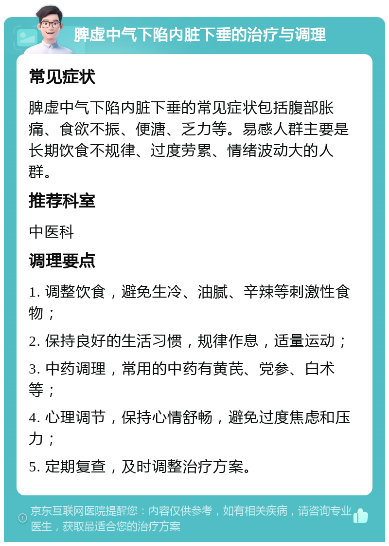 脾虚中气下陷内脏下垂的治疗与调理 常见症状 脾虚中气下陷内脏下垂的常见症状包括腹部胀痛、食欲不振、便溏、乏力等。易感人群主要是长期饮食不规律、过度劳累、情绪波动大的人群。 推荐科室 中医科 调理要点 1. 调整饮食，避免生冷、油腻、辛辣等刺激性食物； 2. 保持良好的生活习惯，规律作息，适量运动； 3. 中药调理，常用的中药有黄芪、党参、白术等； 4. 心理调节，保持心情舒畅，避免过度焦虑和压力； 5. 定期复查，及时调整治疗方案。