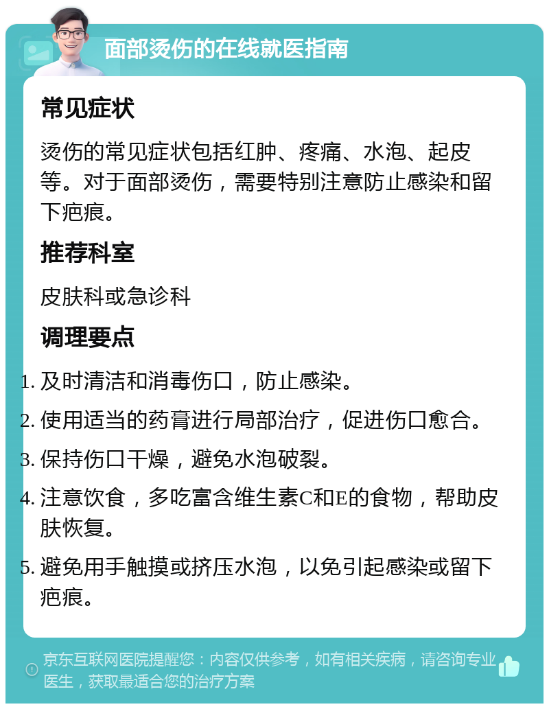 面部烫伤的在线就医指南 常见症状 烫伤的常见症状包括红肿、疼痛、水泡、起皮等。对于面部烫伤，需要特别注意防止感染和留下疤痕。 推荐科室 皮肤科或急诊科 调理要点 及时清洁和消毒伤口，防止感染。 使用适当的药膏进行局部治疗，促进伤口愈合。 保持伤口干燥，避免水泡破裂。 注意饮食，多吃富含维生素C和E的食物，帮助皮肤恢复。 避免用手触摸或挤压水泡，以免引起感染或留下疤痕。