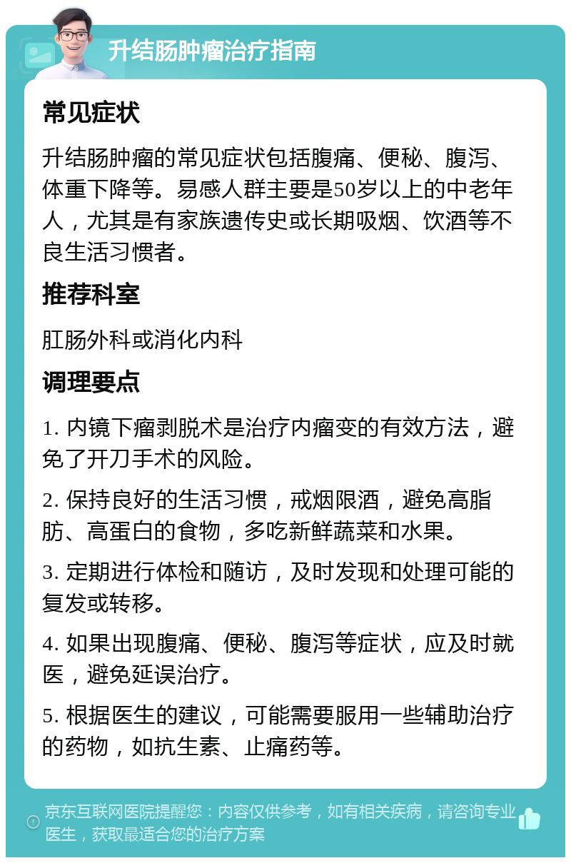 升结肠肿瘤治疗指南 常见症状 升结肠肿瘤的常见症状包括腹痛、便秘、腹泻、体重下降等。易感人群主要是50岁以上的中老年人，尤其是有家族遗传史或长期吸烟、饮酒等不良生活习惯者。 推荐科室 肛肠外科或消化内科 调理要点 1. 内镜下瘤剥脱术是治疗内瘤变的有效方法，避免了开刀手术的风险。 2. 保持良好的生活习惯，戒烟限酒，避免高脂肪、高蛋白的食物，多吃新鲜蔬菜和水果。 3. 定期进行体检和随访，及时发现和处理可能的复发或转移。 4. 如果出现腹痛、便秘、腹泻等症状，应及时就医，避免延误治疗。 5. 根据医生的建议，可能需要服用一些辅助治疗的药物，如抗生素、止痛药等。