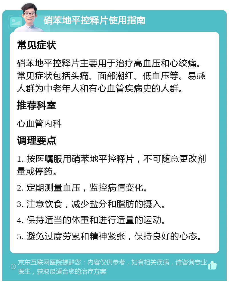 硝苯地平控释片使用指南 常见症状 硝苯地平控释片主要用于治疗高血压和心绞痛。常见症状包括头痛、面部潮红、低血压等。易感人群为中老年人和有心血管疾病史的人群。 推荐科室 心血管内科 调理要点 1. 按医嘱服用硝苯地平控释片，不可随意更改剂量或停药。 2. 定期测量血压，监控病情变化。 3. 注意饮食，减少盐分和脂肪的摄入。 4. 保持适当的体重和进行适量的运动。 5. 避免过度劳累和精神紧张，保持良好的心态。