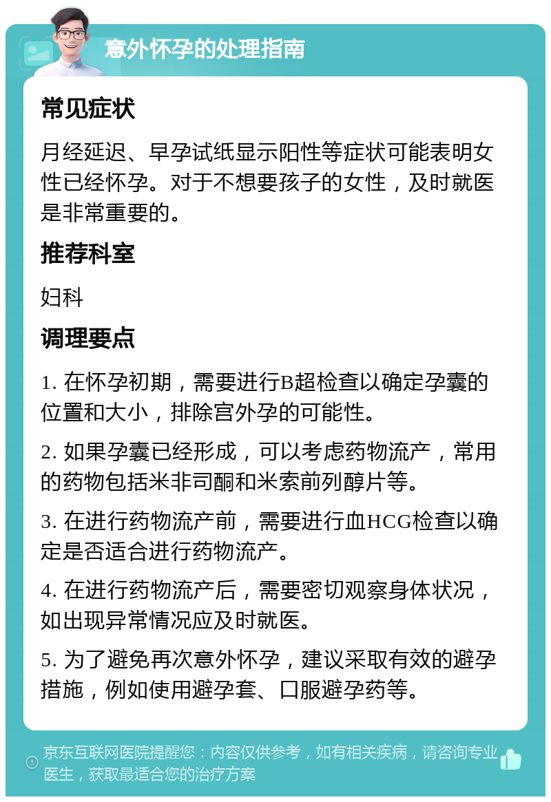 意外怀孕的处理指南 常见症状 月经延迟、早孕试纸显示阳性等症状可能表明女性已经怀孕。对于不想要孩子的女性，及时就医是非常重要的。 推荐科室 妇科 调理要点 1. 在怀孕初期，需要进行B超检查以确定孕囊的位置和大小，排除宫外孕的可能性。 2. 如果孕囊已经形成，可以考虑药物流产，常用的药物包括米非司酮和米索前列醇片等。 3. 在进行药物流产前，需要进行血HCG检查以确定是否适合进行药物流产。 4. 在进行药物流产后，需要密切观察身体状况，如出现异常情况应及时就医。 5. 为了避免再次意外怀孕，建议采取有效的避孕措施，例如使用避孕套、口服避孕药等。