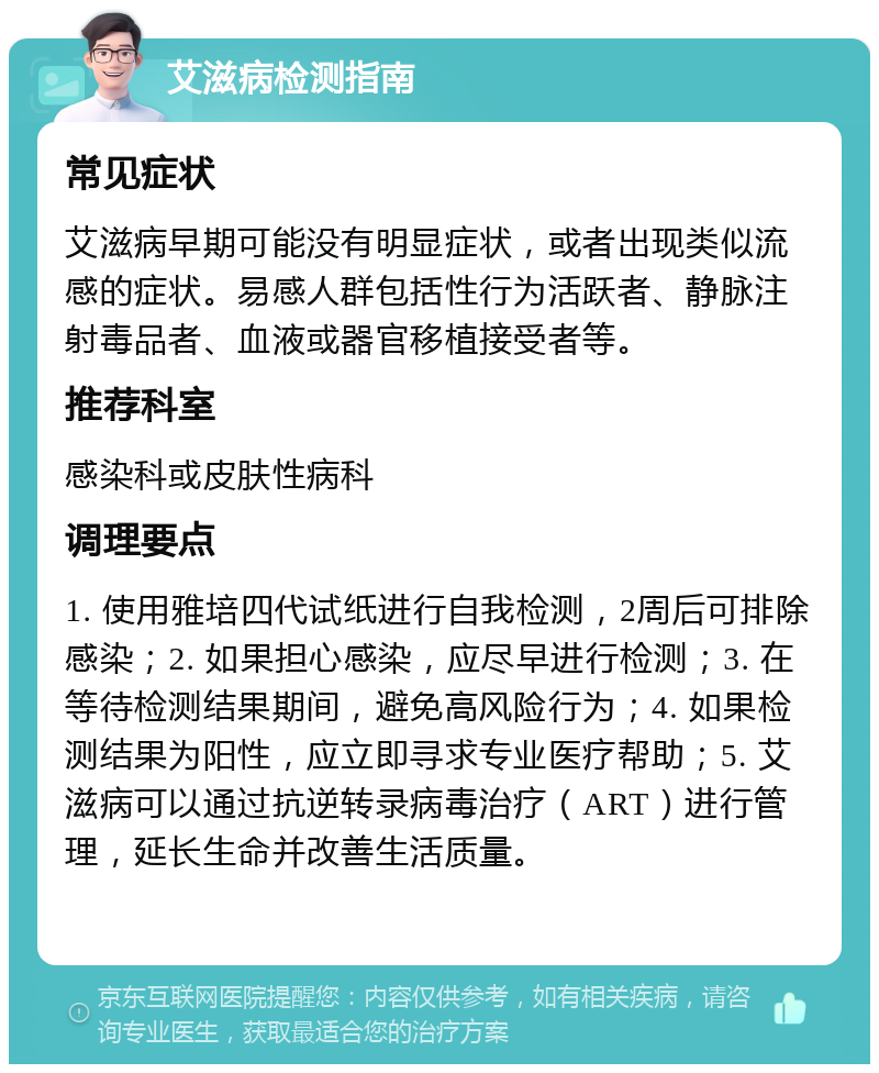 艾滋病检测指南 常见症状 艾滋病早期可能没有明显症状，或者出现类似流感的症状。易感人群包括性行为活跃者、静脉注射毒品者、血液或器官移植接受者等。 推荐科室 感染科或皮肤性病科 调理要点 1. 使用雅培四代试纸进行自我检测，2周后可排除感染；2. 如果担心感染，应尽早进行检测；3. 在等待检测结果期间，避免高风险行为；4. 如果检测结果为阳性，应立即寻求专业医疗帮助；5. 艾滋病可以通过抗逆转录病毒治疗（ART）进行管理，延长生命并改善生活质量。