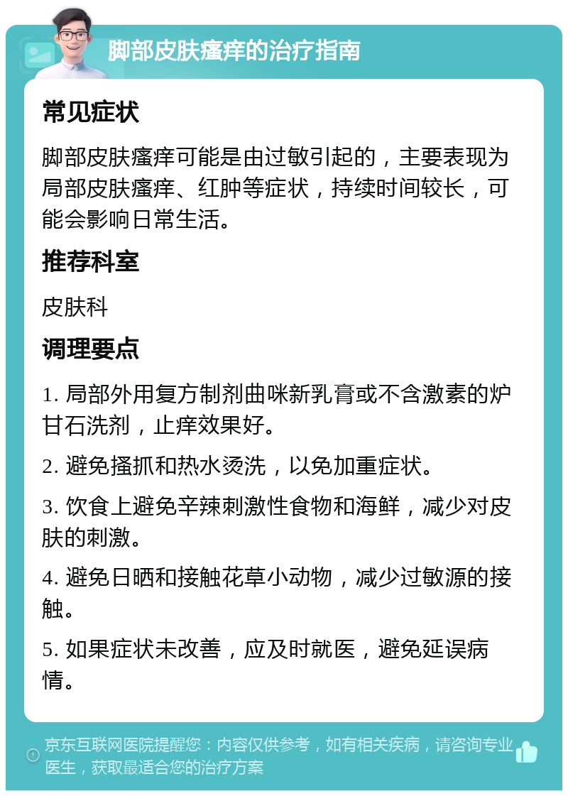 脚部皮肤瘙痒的治疗指南 常见症状 脚部皮肤瘙痒可能是由过敏引起的，主要表现为局部皮肤瘙痒、红肿等症状，持续时间较长，可能会影响日常生活。 推荐科室 皮肤科 调理要点 1. 局部外用复方制剂曲咪新乳膏或不含激素的炉甘石洗剂，止痒效果好。 2. 避免搔抓和热水烫洗，以免加重症状。 3. 饮食上避免辛辣刺激性食物和海鲜，减少对皮肤的刺激。 4. 避免日晒和接触花草小动物，减少过敏源的接触。 5. 如果症状未改善，应及时就医，避免延误病情。