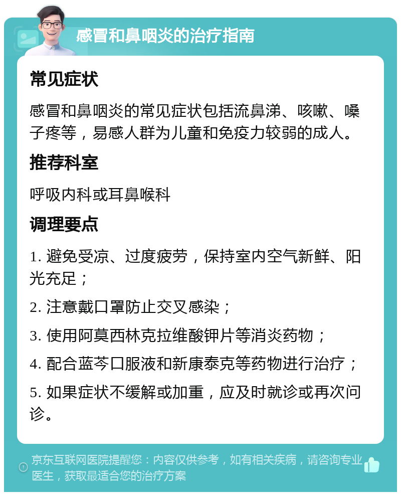 感冒和鼻咽炎的治疗指南 常见症状 感冒和鼻咽炎的常见症状包括流鼻涕、咳嗽、嗓子疼等，易感人群为儿童和免疫力较弱的成人。 推荐科室 呼吸内科或耳鼻喉科 调理要点 1. 避免受凉、过度疲劳，保持室内空气新鲜、阳光充足； 2. 注意戴口罩防止交叉感染； 3. 使用阿莫西林克拉维酸钾片等消炎药物； 4. 配合蓝芩口服液和新康泰克等药物进行治疗； 5. 如果症状不缓解或加重，应及时就诊或再次问诊。