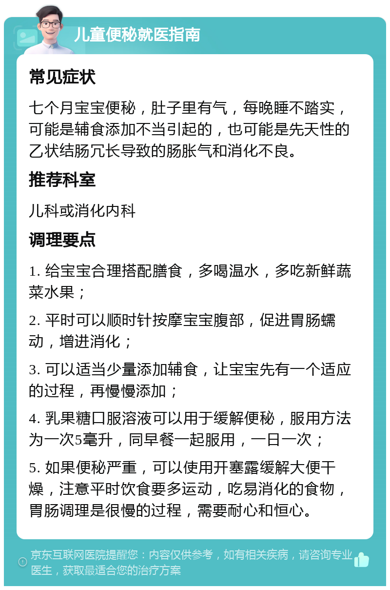 儿童便秘就医指南 常见症状 七个月宝宝便秘，肚子里有气，每晚睡不踏实，可能是辅食添加不当引起的，也可能是先天性的乙状结肠冗长导致的肠胀气和消化不良。 推荐科室 儿科或消化内科 调理要点 1. 给宝宝合理搭配膳食，多喝温水，多吃新鲜蔬菜水果； 2. 平时可以顺时针按摩宝宝腹部，促进胃肠蠕动，增进消化； 3. 可以适当少量添加辅食，让宝宝先有一个适应的过程，再慢慢添加； 4. 乳果糖口服溶液可以用于缓解便秘，服用方法为一次5毫升，同早餐一起服用，一日一次； 5. 如果便秘严重，可以使用开塞露缓解大便干燥，注意平时饮食要多运动，吃易消化的食物，胃肠调理是很慢的过程，需要耐心和恒心。