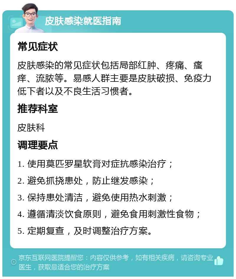 皮肤感染就医指南 常见症状 皮肤感染的常见症状包括局部红肿、疼痛、瘙痒、流脓等。易感人群主要是皮肤破损、免疫力低下者以及不良生活习惯者。 推荐科室 皮肤科 调理要点 1. 使用莫匹罗星软膏对症抗感染治疗； 2. 避免抓挠患处，防止继发感染； 3. 保持患处清洁，避免使用热水刺激； 4. 遵循清淡饮食原则，避免食用刺激性食物； 5. 定期复查，及时调整治疗方案。