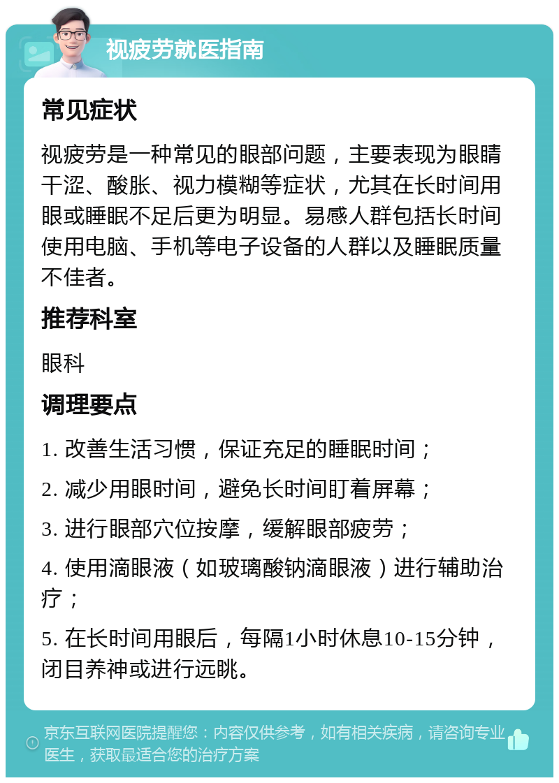 视疲劳就医指南 常见症状 视疲劳是一种常见的眼部问题，主要表现为眼睛干涩、酸胀、视力模糊等症状，尤其在长时间用眼或睡眠不足后更为明显。易感人群包括长时间使用电脑、手机等电子设备的人群以及睡眠质量不佳者。 推荐科室 眼科 调理要点 1. 改善生活习惯，保证充足的睡眠时间； 2. 减少用眼时间，避免长时间盯着屏幕； 3. 进行眼部穴位按摩，缓解眼部疲劳； 4. 使用滴眼液（如玻璃酸钠滴眼液）进行辅助治疗； 5. 在长时间用眼后，每隔1小时休息10-15分钟，闭目养神或进行远眺。