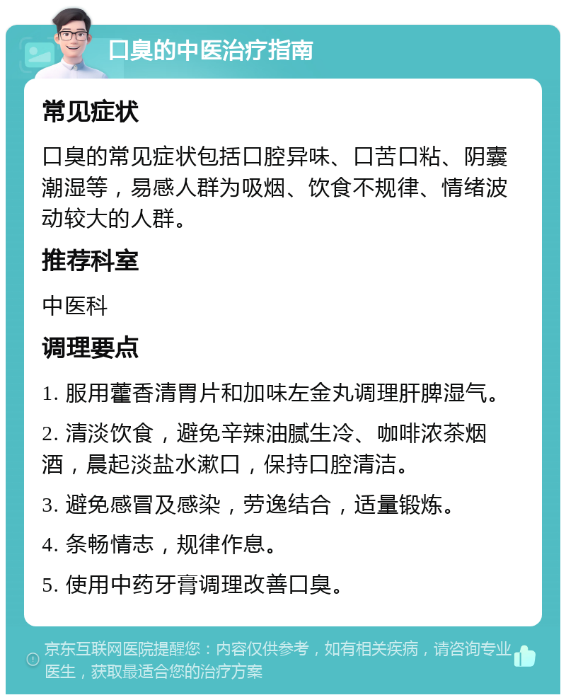 口臭的中医治疗指南 常见症状 口臭的常见症状包括口腔异味、口苦口粘、阴囊潮湿等，易感人群为吸烟、饮食不规律、情绪波动较大的人群。 推荐科室 中医科 调理要点 1. 服用藿香清胃片和加味左金丸调理肝脾湿气。 2. 清淡饮食，避免辛辣油腻生冷、咖啡浓茶烟酒，晨起淡盐水漱口，保持口腔清洁。 3. 避免感冒及感染，劳逸结合，适量锻炼。 4. 条畅情志，规律作息。 5. 使用中药牙膏调理改善口臭。