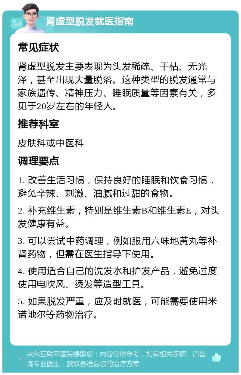 肾虚型脱发就医指南 常见症状 肾虚型脱发主要表现为头发稀疏、干枯、无光泽，甚至出现大量脱落。这种类型的脱发通常与家族遗传、精神压力、睡眠质量等因素有关，多见于20岁左右的年轻人。 推荐科室 皮肤科或中医科 调理要点 1. 改善生活习惯，保持良好的睡眠和饮食习惯，避免辛辣、刺激、油腻和过甜的食物。 2. 补充维生素，特别是维生素B和维生素E，对头发健康有益。 3. 可以尝试中药调理，例如服用六味地黄丸等补肾药物，但需在医生指导下使用。 4. 使用适合自己的洗发水和护发产品，避免过度使用电吹风、烫发等造型工具。 5. 如果脱发严重，应及时就医，可能需要使用米诺地尔等药物治疗。