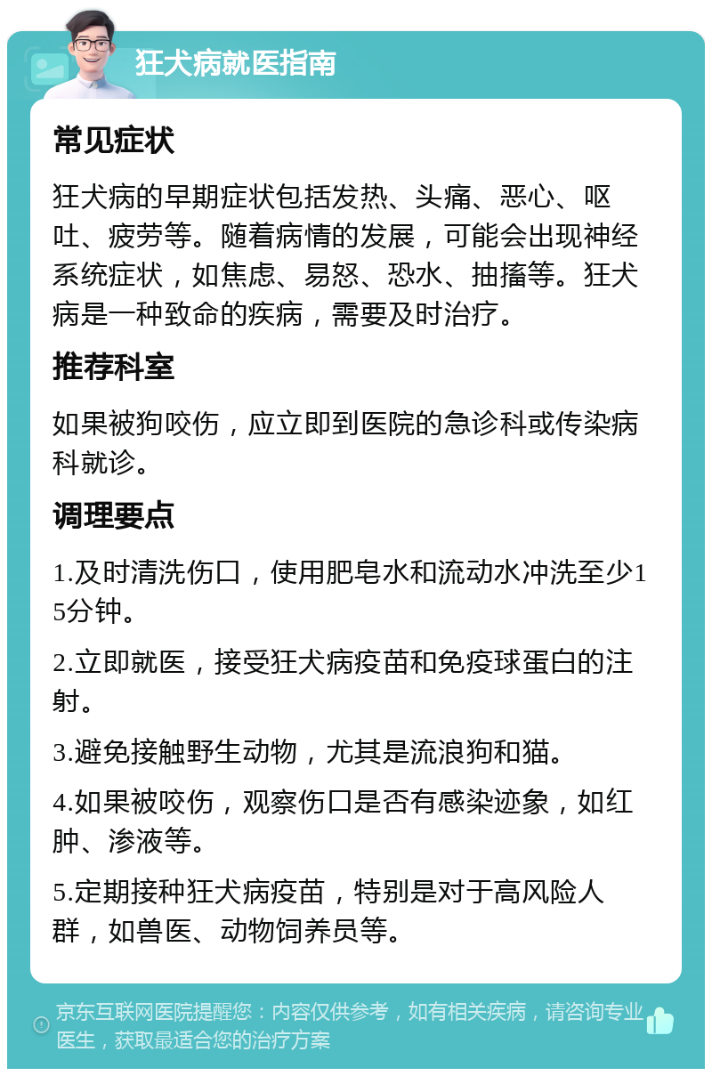 狂犬病就医指南 常见症状 狂犬病的早期症状包括发热、头痛、恶心、呕吐、疲劳等。随着病情的发展，可能会出现神经系统症状，如焦虑、易怒、恐水、抽搐等。狂犬病是一种致命的疾病，需要及时治疗。 推荐科室 如果被狗咬伤，应立即到医院的急诊科或传染病科就诊。 调理要点 1.及时清洗伤口，使用肥皂水和流动水冲洗至少15分钟。 2.立即就医，接受狂犬病疫苗和免疫球蛋白的注射。 3.避免接触野生动物，尤其是流浪狗和猫。 4.如果被咬伤，观察伤口是否有感染迹象，如红肿、渗液等。 5.定期接种狂犬病疫苗，特别是对于高风险人群，如兽医、动物饲养员等。