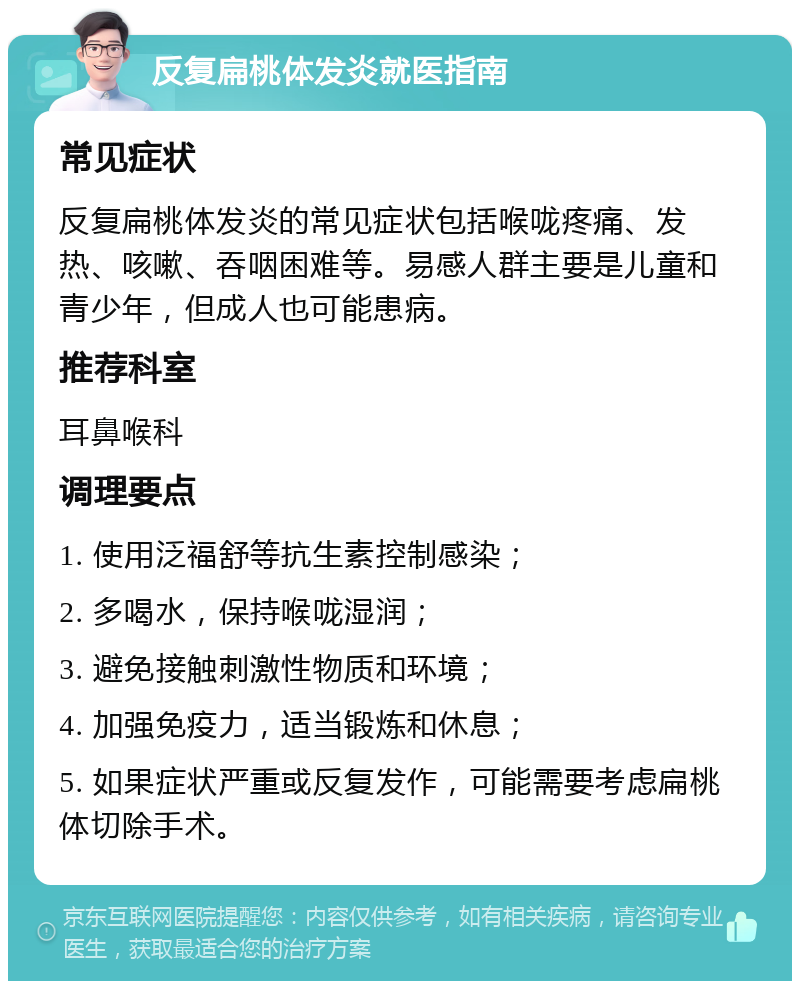 反复扁桃体发炎就医指南 常见症状 反复扁桃体发炎的常见症状包括喉咙疼痛、发热、咳嗽、吞咽困难等。易感人群主要是儿童和青少年，但成人也可能患病。 推荐科室 耳鼻喉科 调理要点 1. 使用泛福舒等抗生素控制感染； 2. 多喝水，保持喉咙湿润； 3. 避免接触刺激性物质和环境； 4. 加强免疫力，适当锻炼和休息； 5. 如果症状严重或反复发作，可能需要考虑扁桃体切除手术。