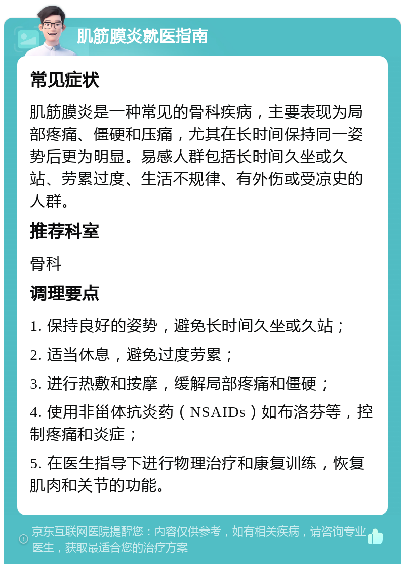 肌筋膜炎就医指南 常见症状 肌筋膜炎是一种常见的骨科疾病，主要表现为局部疼痛、僵硬和压痛，尤其在长时间保持同一姿势后更为明显。易感人群包括长时间久坐或久站、劳累过度、生活不规律、有外伤或受凉史的人群。 推荐科室 骨科 调理要点 1. 保持良好的姿势，避免长时间久坐或久站； 2. 适当休息，避免过度劳累； 3. 进行热敷和按摩，缓解局部疼痛和僵硬； 4. 使用非甾体抗炎药（NSAIDs）如布洛芬等，控制疼痛和炎症； 5. 在医生指导下进行物理治疗和康复训练，恢复肌肉和关节的功能。