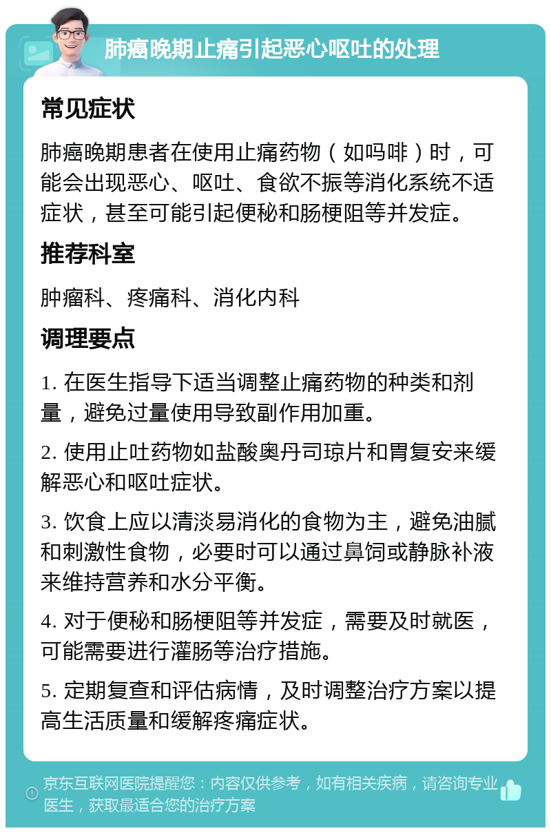 肺癌晚期止痛引起恶心呕吐的处理 常见症状 肺癌晚期患者在使用止痛药物（如吗啡）时，可能会出现恶心、呕吐、食欲不振等消化系统不适症状，甚至可能引起便秘和肠梗阻等并发症。 推荐科室 肿瘤科、疼痛科、消化内科 调理要点 1. 在医生指导下适当调整止痛药物的种类和剂量，避免过量使用导致副作用加重。 2. 使用止吐药物如盐酸奥丹司琼片和胃复安来缓解恶心和呕吐症状。 3. 饮食上应以清淡易消化的食物为主，避免油腻和刺激性食物，必要时可以通过鼻饲或静脉补液来维持营养和水分平衡。 4. 对于便秘和肠梗阻等并发症，需要及时就医，可能需要进行灌肠等治疗措施。 5. 定期复查和评估病情，及时调整治疗方案以提高生活质量和缓解疼痛症状。