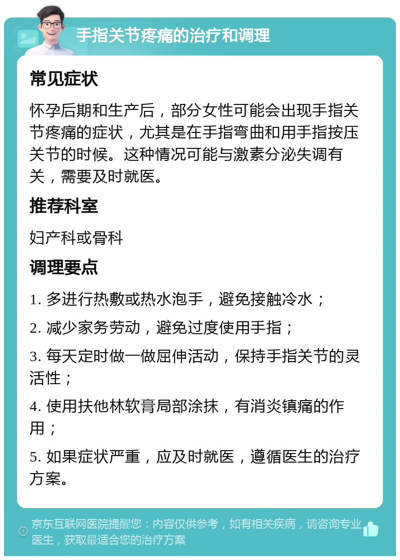 手指关节疼痛的治疗和调理 常见症状 怀孕后期和生产后，部分女性可能会出现手指关节疼痛的症状，尤其是在手指弯曲和用手指按压关节的时候。这种情况可能与激素分泌失调有关，需要及时就医。 推荐科室 妇产科或骨科 调理要点 1. 多进行热敷或热水泡手，避免接触冷水； 2. 减少家务劳动，避免过度使用手指； 3. 每天定时做一做屈伸活动，保持手指关节的灵活性； 4. 使用扶他林软膏局部涂抹，有消炎镇痛的作用； 5. 如果症状严重，应及时就医，遵循医生的治疗方案。