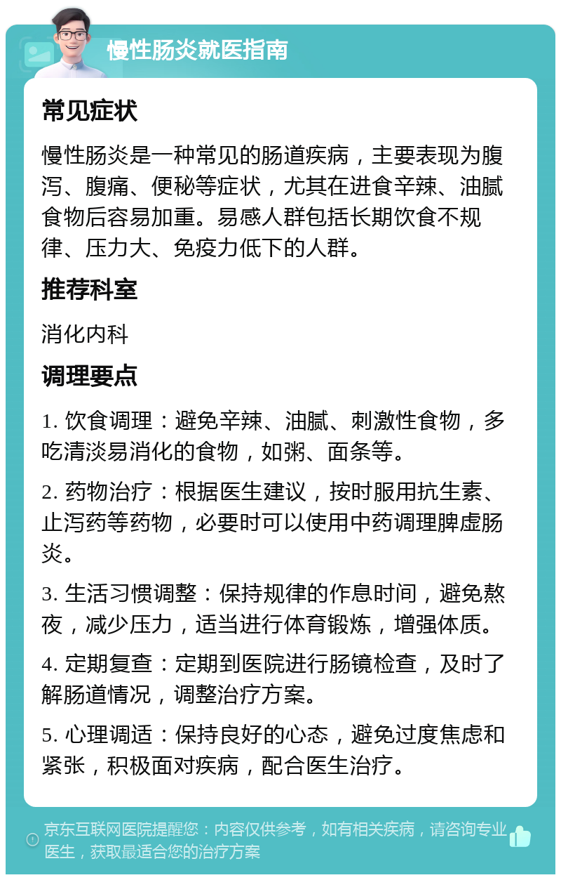 慢性肠炎就医指南 常见症状 慢性肠炎是一种常见的肠道疾病，主要表现为腹泻、腹痛、便秘等症状，尤其在进食辛辣、油腻食物后容易加重。易感人群包括长期饮食不规律、压力大、免疫力低下的人群。 推荐科室 消化内科 调理要点 1. 饮食调理：避免辛辣、油腻、刺激性食物，多吃清淡易消化的食物，如粥、面条等。 2. 药物治疗：根据医生建议，按时服用抗生素、止泻药等药物，必要时可以使用中药调理脾虚肠炎。 3. 生活习惯调整：保持规律的作息时间，避免熬夜，减少压力，适当进行体育锻炼，增强体质。 4. 定期复查：定期到医院进行肠镜检查，及时了解肠道情况，调整治疗方案。 5. 心理调适：保持良好的心态，避免过度焦虑和紧张，积极面对疾病，配合医生治疗。