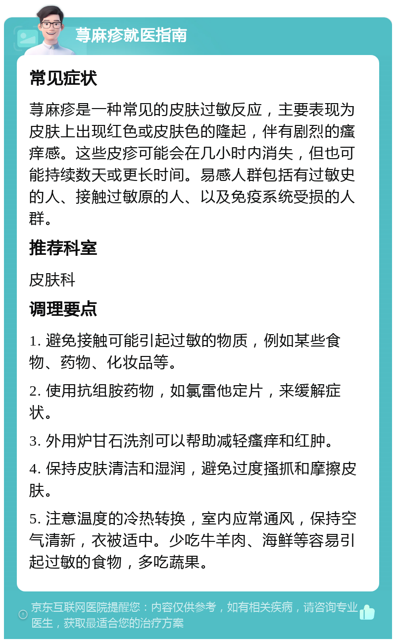 荨麻疹就医指南 常见症状 荨麻疹是一种常见的皮肤过敏反应，主要表现为皮肤上出现红色或皮肤色的隆起，伴有剧烈的瘙痒感。这些皮疹可能会在几小时内消失，但也可能持续数天或更长时间。易感人群包括有过敏史的人、接触过敏原的人、以及免疫系统受损的人群。 推荐科室 皮肤科 调理要点 1. 避免接触可能引起过敏的物质，例如某些食物、药物、化妆品等。 2. 使用抗组胺药物，如氯雷他定片，来缓解症状。 3. 外用炉甘石洗剂可以帮助减轻瘙痒和红肿。 4. 保持皮肤清洁和湿润，避免过度搔抓和摩擦皮肤。 5. 注意温度的冷热转换，室内应常通风，保持空气清新，衣被适中。少吃牛羊肉、海鲜等容易引起过敏的食物，多吃蔬果。