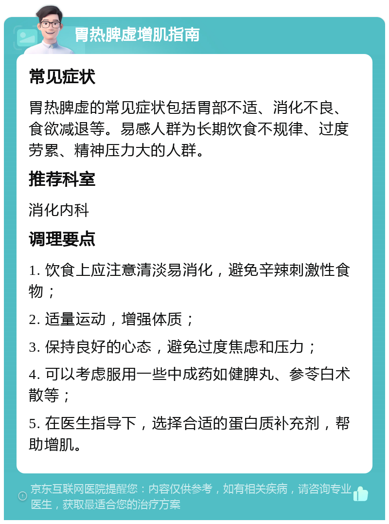 胃热脾虚增肌指南 常见症状 胃热脾虚的常见症状包括胃部不适、消化不良、食欲减退等。易感人群为长期饮食不规律、过度劳累、精神压力大的人群。 推荐科室 消化内科 调理要点 1. 饮食上应注意清淡易消化，避免辛辣刺激性食物； 2. 适量运动，增强体质； 3. 保持良好的心态，避免过度焦虑和压力； 4. 可以考虑服用一些中成药如健脾丸、参苓白术散等； 5. 在医生指导下，选择合适的蛋白质补充剂，帮助增肌。