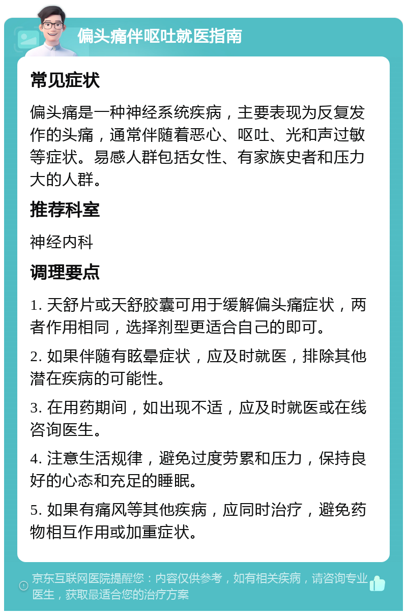 偏头痛伴呕吐就医指南 常见症状 偏头痛是一种神经系统疾病，主要表现为反复发作的头痛，通常伴随着恶心、呕吐、光和声过敏等症状。易感人群包括女性、有家族史者和压力大的人群。 推荐科室 神经内科 调理要点 1. 天舒片或天舒胶囊可用于缓解偏头痛症状，两者作用相同，选择剂型更适合自己的即可。 2. 如果伴随有眩晕症状，应及时就医，排除其他潜在疾病的可能性。 3. 在用药期间，如出现不适，应及时就医或在线咨询医生。 4. 注意生活规律，避免过度劳累和压力，保持良好的心态和充足的睡眠。 5. 如果有痛风等其他疾病，应同时治疗，避免药物相互作用或加重症状。