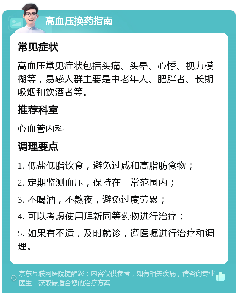 高血压换药指南 常见症状 高血压常见症状包括头痛、头晕、心悸、视力模糊等，易感人群主要是中老年人、肥胖者、长期吸烟和饮酒者等。 推荐科室 心血管内科 调理要点 1. 低盐低脂饮食，避免过咸和高脂肪食物； 2. 定期监测血压，保持在正常范围内； 3. 不喝酒，不熬夜，避免过度劳累； 4. 可以考虑使用拜新同等药物进行治疗； 5. 如果有不适，及时就诊，遵医嘱进行治疗和调理。