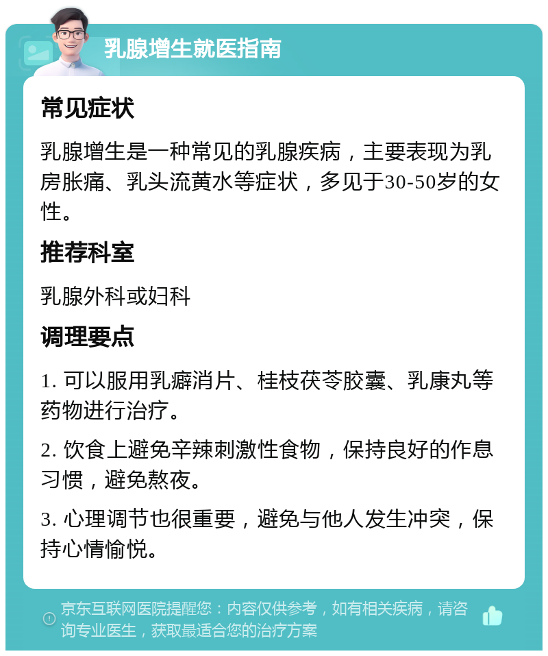 乳腺增生就医指南 常见症状 乳腺增生是一种常见的乳腺疾病，主要表现为乳房胀痛、乳头流黄水等症状，多见于30-50岁的女性。 推荐科室 乳腺外科或妇科 调理要点 1. 可以服用乳癖消片、桂枝茯苓胶囊、乳康丸等药物进行治疗。 2. 饮食上避免辛辣刺激性食物，保持良好的作息习惯，避免熬夜。 3. 心理调节也很重要，避免与他人发生冲突，保持心情愉悦。